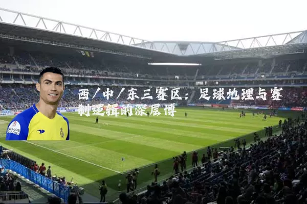 西/中/东三赛区：足球地理与赛制逻辑的深层博弈